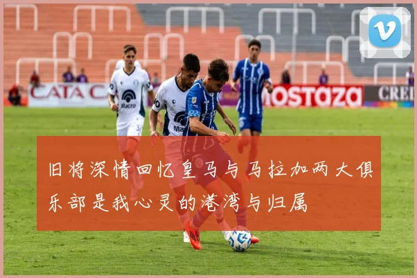 旧将深情回忆皇马与马拉加两大俱乐部是我心灵的港湾与归属