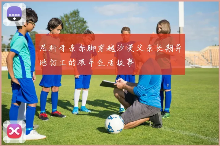 尼科母亲赤脚穿越沙漠父亲长期异地打工的艰辛生活故事